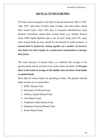 Investment Alternatives
MUTUAL FUND SCHEMES
UTI had virtual monopoly in the field of mutual fund from 1964 to 1987.
After 1987, state bank of India, bank of India, and other banks started
their mutual funds. After 1991 (due to economic liberalisation) many
financial institutions started their mutual funds (e.g. Kothari Pioneer
Fund, CRB Capital Markets and so on). In brief, along with UTI, many
more mutual funds are now started for the benefits of small investors. A
mutual fund is formed by coming together of a number of investors
who hand over their surplus to a professional organisation to manage
their funds.
The main function of mutual fund is to mobilize the savings of the
general public and invest them in the stock market securities. At Present,
there is diversion of savings of the middle class investors from banks
to mutual funds.
More than 63 mutual funds are operating in India. The popular mutrual
funds in India are as noted below:
1. HDFC Mutual Fund.
2. Birla Sun Life Mutual Fund.
3. Alliance Capital Mutual Fund.
4. Tata Mutual Fund.
5. Templetion India Income Fund.
6. Standard Chartered Mutual Fund.
7. Kotak Mutual Fund.
44
 