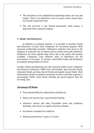 Investment Alternatives
• The formalities to be completed for depositing money are easy and
simple. There is no deduction of tax at source where interest does
not exceed a particular limit.
• The risk involved is also limited particularly when money is
deposited with a reputed company.
2. Bonds And Debentures
In addition to company deposits, it is possible to purchase bonds
and debentures of joint stock companies for investment purpose. Both
represent creditorship securities. Debentures indicates loan given to the
company at a specific rate of interest and on certain terms and conditions.
Debentures are more popular than shares due to the safety and security
available. Companies issue different types of debentures for the
convenience of investors. At present, convertible bonds and debentures
are popular among Indian investors.
In India, bonds and debentures are also issued by public sector companies
and financial institutions. IDBI issues flexi-bonds, deep discount bonds,
retirement bonds, growing interest bonds and regular income bonds. Such
infrastructure bonds are popular among the investors and their response is
encouraging. Public sector bonds normally get good response from the
investing class.
Advantages Of Bonds
• Easy transferability by endorsement and delivery
• Safety and security due to government backing
• Attractive interest and other favourable terms and conditions
including wide choice as regards selection of bonds.
• Investment exempted for wealth tax
• Maturity period from 5 years to 25 years.
58
 