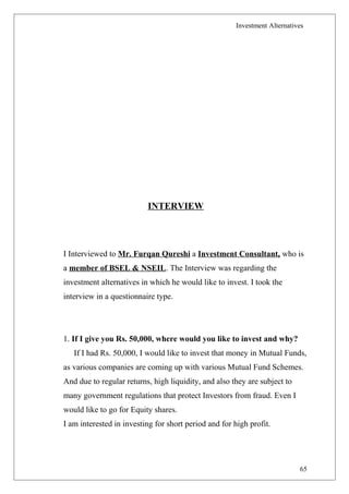 Investment Alternatives
INTERVIEW
I Interviewed to Mr. Furqan Qureshi a Investment Consultant, who is
a member of BSEL & NSEIL. The Interview was regarding the
investment alternatives in which he would like to invest. I took the
interview in a questionnaire type.
1. If I give you Rs. 50,000, where would you like to invest and why?
If I had Rs. 50,000, I would like to invest that money in Mutual Funds,
as various companies are coming up with various Mutual Fund Schemes.
And due to regular returns, high liquidity, and also they are subject to
many government regulations that protect Investors from fraud. Even I
would like to go for Equity shares.
I am interested in investing for short period and for high profit.
65
 