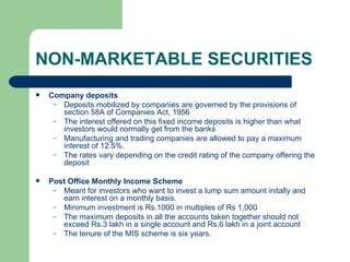 NON-MARKETABLE SECURITIES Company deposits Deposits mobilized by companies are governed by the provisions of section 58A of Companies Act, 1956 The interest offered on this fixed income deposits is higher than what investors would normally get from the banks Manufacturing and trading companies are allowed to pay a maximum interest of 12.5%. The rates vary depending on the credit rating of the company offering the deposit Post Office Monthly Income Scheme Meant for investors who want to invest a lump sum amount initally and earn interest on a monthly basis. Minimum investment is Rs.1000 in multiples of Rs 1,000 The maximum deposits in all the accounts taken together should not exceed Rs.3 lakh in a single account and Rs.6 lakh in a joint account The tenure of the MIS scheme is six years.   