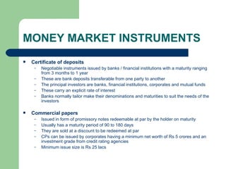 MONEY MARKET INSTRUMENTS Certificate of deposits Negotiable instruments issued by banks / financial institutions with a maturity ranging from 3 months to 1 year These are bank deposits transferable from one party to another The principal investors are banks, financial institutions, corporates and mutual funds These carry an explicit rate of interest Banks normally tailor make their denominations and maturities to suit the needs of the investors Commercial papers Issued in form of promissory notes redeemable at par by the holder on maturity Usually has a maturity period of 90 to 180 days They are sold at a discount to be redeemed at par CPs can be issued by corporates having a minimum net worth of Rs 5 crores and an investment grade from credit rating agencies Minimum issue size is Rs 25 lacs 