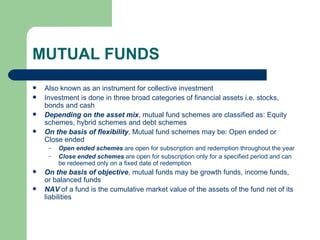 MUTUAL FUNDS Also known as an instrument for collective investment Investment is done in three broad categories of financial assets i.e. stocks, bonds and cash Depending on the asset mix , mutual fund schemes are classified as: Equity schemes, hybrid schemes and debt schemes On the basis of flexibility , Mutual fund schemes may be: Open ended or Close ended Open ended schemes  are open for subscription and redemption throughout the year Close ended schemes  are open for subscription only for a specified period and can be redeemed only on a fixed date of redemption On the basis of objective , mutual funds may be growth funds, income funds, or balanced funds NAV  of a fund is the cumulative market value of the assets of the fund net of its liabilities 