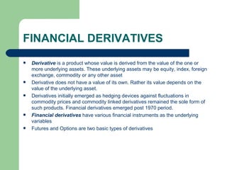 FINANCIAL DERIVATIVES Derivative  is a product whose value is derived from the value of the one or more underlying assets. These underlying assets may be equity, index, foreign exchange, commodity or any other asset Derivative does not have a value of its own. Rather its value depends on the value of the underlying asset. Derivatives initially emerged as hedging devices against fluctuations in commodity prices and commodity linked derivatives remained the sole form of such products. Financial derivatives emerged post 1970 period. Financial derivatives  have various financial instruments as the underlying variables Futures and Options are two basic types of derivatives 