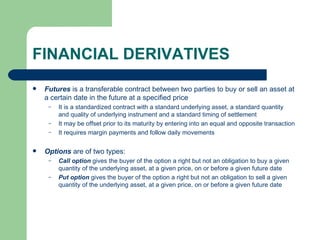 FINANCIAL DERIVATIVES Futures  is a transferable contract between two parties to buy or sell an asset at a certain date in the future at a specified price It is a standardized contract with a standard underlying asset, a standard quantity and quality of underlying instrument and a standard timing of settlement It may be offset prior to its maturity by entering into an equal and opposite transaction It requires margin payments and follow daily movements Options  are of two types: Call option  gives the buyer of the option a right but not an obligation to buy a given quantity of the underlying asset, at a given price, on or before a given future date Put option  gives the buyer of the option a right but not an obligation to sell a given quantity of the underlying asset, at a given price, on or before a given future date 