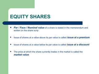 EQUITY SHARES Par / Face / Nominal value   of a share is stated in the memorandum and written on the share scrip Issue of shares at a value above its par value is called   issue at a premium Issue of shares at a value below its par value is called   issue at a discount The price at which the share currently trades in the market is called the   market value 