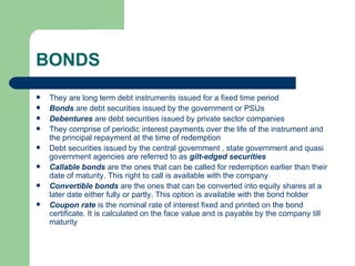 BONDS They are long term debt instruments issued for a fixed time period Bonds  are debt securities issued by the government or PSUs Debentures  are debt securities issued by private sector companies They comprise of periodic interest payments over the life of the instrument and the principal repayment at the time of redemption Debt securities issued by the central government , state government and quasi government agencies are referred to as  gilt-edged securities Callable bonds  are the ones that can be called for redemption earlier than their date of maturity. This right to call is available with the company Convertible bonds  are the ones that can be converted into equity shares at a later date either fully or partly. This option is available with the bond holder Coupon rate  is the nominal rate of interest fixed and printed on the bond certificate. It is calculated on the face value and is payable by the company till maturity 
