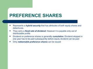 PREFERENCE SHARES Represents a  hybrid security  that has attributes of both equity shares and debentures.  They carry a  fixed rate of dividend . However it is payable only out of distributable profits Dividend on preference shares is generally  cumulative . Dividend skipped in one year has to be paid subsequently before equity dividend can be paid Only  redeemable preference shares  can be issued 