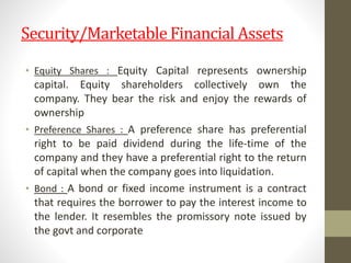 Security/Marketable Financial Assets
• Equity Shares : Equity Capital represents ownership
capital. Equity shareholders collectively own the
company. They bear the risk and enjoy the rewards of
ownership
• Preference Shares : A preference share has preferential
right to be paid dividend during the life-time of the
company and they have a preferential right to the return
of capital when the company goes into liquidation.
• Bond : A bond or fixed income instrument is a contract
that requires the borrower to pay the interest income to
the lender. It resembles the promissory note issued by
the govt and corporate
 