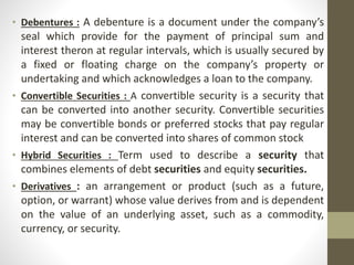 • Debentures : A debenture is a document under the company’s
seal which provide for the payment of principal sum and
interest theron at regular intervals, which is usually secured by
a fixed or floating charge on the company’s property or
undertaking and which acknowledges a loan to the company.
• Convertible Securities : A convertible security is a security that
can be converted into another security. Convertible securities
may be convertible bonds or preferred stocks that pay regular
interest and can be converted into shares of common stock
• Hybrid Securities : Term used to describe a security that
combines elements of debt securities and equity securities.
• Derivatives : an arrangement or product (such as a future,
option, or warrant) whose value derives from and is dependent
on the value of an underlying asset, such as a commodity,
currency, or security.
 