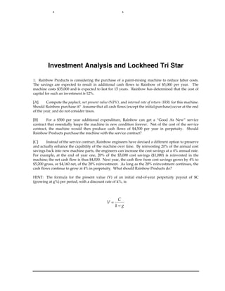 Investment Analysis and Lockheed Tri Star
1. Rainbow Products is considering the purchase of a paint-mixing machine to reduce labor costs.
The savings are expected to result in additional cash flows to Rainbow of $5,000 per year. The
machine costs $35,000 and is expected to last for 15 years. Rainbow has determined that the cost of
capital for such an investment is 12%.
[A] Compute the payback, net present value (NPV), and internal rate of return (IRR) for this machine.
Should Rainbow purchase it? Assume that all cash flows (except the initial purchase) occur at the end
of the year, and do not consider taxes.
[B] For a $500 per year additional expenditure, Rainbow can get a “Good As New” service
contract that essentially keeps the machine in new condition forever. Net of the cost of the service
contract, the machine would then produce cash flows of $4,500 per year in perpetuity. Should
Rainbow Products purchase the machine with the service contract?
[C] Instead of the service contract, Rainbow engineers have devised a different option to preserve
and actually enhance the capability of the machine over time. By reinvesting 20% of the annual cost
savings back into new machine parts, the engineers can increase the cost savings at a 4% annual rate.
For example, at the end of year one, 20% of the $5,000 cost savings ($1,000) is reinvested in the
machine; the net cash flow is thus $4,000. Next year, the cash flow from cost savings grows by 4% to
$5,200 gross, or $4,160 net, of the 20% reinvestment. As long as the 20% reinvestment continues, the
cash flows continue to grow at 4% in perpetuity. What should Rainbow Products do?
HINT: The formula for the present value (V) of an initial end-of-year perpetuity payout of $C
(growing at g%) per period, with a discount rate of k%, is:
V
C
k g
=
−
 
