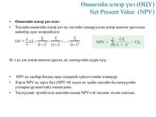 Өнөөгийн цэвэр үнэ (ӨЦҮ)
Net Present Value (NPV)
•
•

Өнөөгийн цэвэр үнэ цэнэ
Төслийн өнөөгийн цэвэр үнэ нь төслийн хямдруулсан цэвэр мөнгөн урсгалын
нийлбэр дүнг илэрхийлдэг

St: t үе дэх цэвэр мөнгөн урсгал; at: санхүүгийн суурь хүү;

•
•
•

NPV нь хялбар бөгөөд маш тодорхой гүйцэтгэлийн хэмжүүр.
Хэрэв NPV нь эерэг бол (NPV>0) төсөл нь эдийн засгийн ба санхүүгийн
утгаараа үр ашигтайд тооцогдоно.
Төслүүдийг эрэмблэхэд хамгийн өндөр NPV-тэй төслөөс эхэлж сонгоно.

 