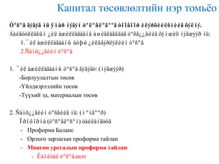 Капитал төсөвлөлтийн нэр томьѐо
Òºñºâ ãýäýã íü ÿìàð íýãýí òºëºâëºãººã òîîãîîð èëýðõèéëñíèéã õýëíý.
Áàéãóóëëàãûí ¿éë àæèëëàãààíä àøèãëàãääàã òºñâ¿¿äèéã õýìæèõ íýãæýýð íü:
1.¯éë àæèëëàãààíû áóþó ¿éëäâýðëýëèéí òºñºâ
2.Ñàíõ¿¿ãèéí òºñºâ
1. ¯éë àæèëëàãààíû òºñºâ ãýäýãò: (íýãæýýð)
-Борлуулалтын төсөв
-Үйлдвэрлэлийн төсөв
-Түүхий эд, материалын төсөв
2. Ñàíõ¿¿ãèéí òºñâèéã íü: (ìºíãººð)
Ïðîôîðìà (òºñºâëºñºí) òàéëàíãóóä
- Проформа Баланс
- Орлого зарлагын проформа тайлан
- Мөнгөн урсгалын проформа тайлан
- Êàïèòàë òºñºâлөлт

 