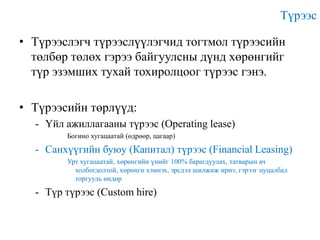 Түрээс
• Түрээслэгч түрээслүүлэгчид тогтмол түрээсийн
төлбөр төлөх гэрээ байгуулсны дүнд хөрөнгийг
түр эзэмших тухай тохиролцоог түрээс гэнэ.
• Түрээсийн төрлүүд:
- Үйл ажиллагааны түрээс (Operating lease)
Богино хугацаатай (өдрөөр, цагаар)

- Санхүүгийн буюу (Капитал) түрээс (Financial Leasing)
Урт хугацаатай, хөрөнгийн үнийг 100% барагдуулах, татварын ач
холбогдолтой, хөрөнгө хэмнэх, эрсдэл шилжиж ирнэ, гэрээг цуцалбал
торгууль өндөр

- Түр түрээс (Custom hire)

 
