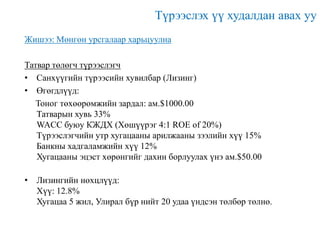 Түрээслэх үү худалдан авах уу
Жишээ: Мөнгөн урсгалаар харьцуулна
Татвар төлөгч түрээслэгч
• Санхүүгийн түрээсийн хувилбар (Лизинг)
• Өгөгдлүүд:
Тоног төхөөрөмжийн зардал: ам.$1000.00
Татварын хувь 33%
WACC буюу КЖДХ (Хөшүүрэг 4:1 ROE of 20%)
Түрээслэгчийн утр хугацааны арилжааны зээлийн хүү 15%
Банкны хадгаламжийн хүү 12%
Хугацааны эцэст хөрөнгийг дахин борлуулах үнэ ам.$50.00
• Лизингийн нөхцлүүд:
Хүү: 12.8%
Хугацаа 5 жил, Улирал бүр нийт 20 удаа үндсэн төлбөр төлнө.

 