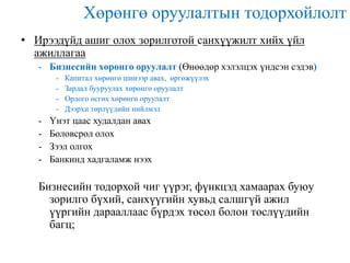 Хөрөнгө оруулалтын тодорхойлолт
• Ирээдүйд ашиг олох зорилготой санхүүжилт хийх үйл
ажиллагаа
- Бизнесийн хөрөнгө оруулалт (Өнөөдөр хэлэлцэх үндсэн сэдэв)
-

-

Капитал хөрөнгө шинээр авах, өргөжүүлэх
Зардал бууруулах хөрөнгө оруулалт
Орлого өсгөх хөрөнгө оруулалт
Дээрхи төрлүүдийн нийлмэл

Үнэт цаас худалдан авах
Боловсрол олох
Зээл олгох
Банкинд хадгаламж нээх

Бизнесийн тодорхой чиг үүрэг, фүнкцэд хамаарах буюу
зорилго бүхий, санхүүгийн хувьд салшгүй ажил
үүргийн дарааллаас бүрдэх төсөл болон төслүүдийн
багц;

 
