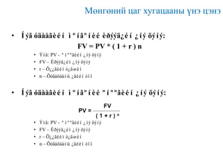 Мөнгөний цаг хугацааны үнэ цэнэ
• Íýã óäààãèéí ìºíãºíèé èðýýä¿éí ¿íý öýíý:
FV = PV * ( 1 + r ) n
•
•
•
•

Ýíä: PV - ªíººãèéí ¿íý öýíý
FV – Èðýýä¿éí ¿íý öýíý
r – Õ¿¿ãèéí ò¿âøèí
n – Õóãàöààíû ¿åèéí òîî

• Íýã óäààãèéí ìºíãºíèé ºíººãèéí ¿íý öýíý:

•
•
•
•

Ýíä: PV - ªíººãèéí ¿íý öýíý
FV – Èðýýä¿éí ¿íý öýíý
r – Õ¿¿ãèéí ò¿âøèí
n – Õóãàöààíû ¿åèéí òîî

 