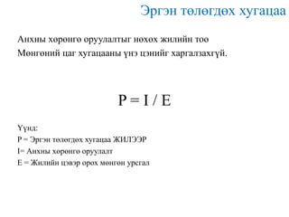 Эргэн төлөгдөх хугацаа
Анхны хөрөнгө оруулалтыг нөхөх жилийн тоо
Мөнгөний цаг хугацааны үнэ цэнийг харгалзахгүй.

P=I/E
Үүнд:
P = Эргэн төлөгдөх хугацаа ЖИЛЭЭР
I= Анхны хөрөнгө оруулалт
E = Жилийн цэвэр орох мөнгөн урсгал

 
