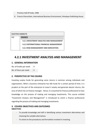 Prentice Hall Of India, 1998
6. Francis Cherunilam, International Business Environment, Himalaya Publishing House
ELECTIVE SUBJECTS
4.2 FINANCE
4.2.1 INVESTMENT ANALYSIS AND MANAGEMENT
4.2.2 INTERNATIONAL FINANCIAL MANAGEMENT
4.2.3 RISK MANAGEMENT AND DERIVATIVES
4.2.1 INVESTMENT ANALYSIS AND MANAGEMENT
1. GENERAL INFORMATION
No. of Credits per week 4
No. of Hours per week 4
2. PERSPECTIVE OF THE COURSE
Investing surplus funds for generating some returns is common among individuals and
organizations. When a business enterprise has idle funds for a certain period of time, it is
prudent on the part of the enterprise to invest it wisely and generate decent returns, the
onus of which lies on finance manager. Hence, it is essential for finance professional to have
knowledge on the process of making and managing investments. This course entitled
“Investment Analysis and Management” is introduced to orient a finance professional
regarding the process of making and managing investments.
3. COURSE OBJECTIVES AND OUTCOMES
OBJECTIVES
- To provide knowledge and skill in identifying various investment alternatives and
choosing the suitable alternatives.
- To orient on the procedures and formalities involved in investing.
 