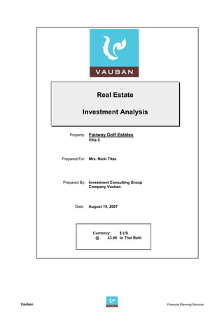 Real Estate

                    Investment Analysis


             Property: Fairway Golf Estates
                       Villa 5



         Prepared For: Mrs. Nicki Titze




         Prepared By: Investment Consulting Group
                      Company Vauban




                Date:   August 19, 2007




                          Currency:    $ US
                           @     33.00 to Thai Baht
                                                                                    Dep




Vauban                                                Financial Planning Services
 