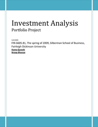 Investment Analysis
Portfolio Project

5/4/2009
FIN 6605.81, The spring of 2009, Silberman School of Business,
Fairleigh Dickinson University
Huma Qureshi
Nroop Bhavsar
 