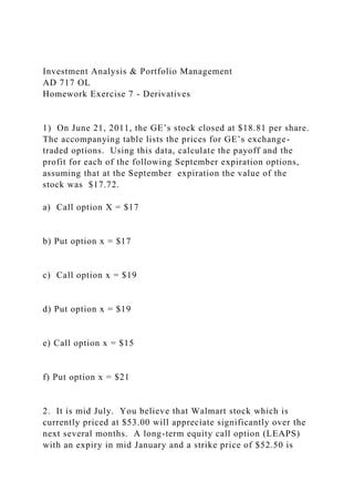 Investment Analysis & Portfolio Management
AD 717 OL
Homework Exercise 7 - Derivatives
1) On June 21, 2011, the GE’s stock closed at $18.81 per share.
The accompanying table lists the prices for GE’s exchange-
traded options. Using this data, calculate the payoff and the
profit for each of the following September expiration options,
assuming that at the September expiration the value of the
stock was $17.72.
a) Call option X = $17
b) Put option x = $17
c) Call option x = $19
d) Put option x = $19
e) Call option x = $15
f) Put option x = $21
2. It is mid July. You believe that Walmart stock which is
currently priced at $53.00 will appreciate significantly over the
next several months. A long-term equity call option (LEAPS)
with an expiry in mid January and a strike price of $52.50 is
 