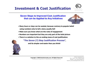 Investment & Cost Justification                                                                  ™
                                                                                                     Kotan Australia P/L
                                                                                                     (ATF 2P&M Family Trust)
                                                                                                     A.B.N 32 567 237 240




   Seven Steps to Improved Cost Justification
      that can be Applied to Any Initiatives


 • Many hours or days can be wasted, because contrary to popular belief
  using numbers only to tell a story usually fail!
 • Make sure you know what are the rules of engagement
 • Numbers are important but they are only part of the total picture
 • There is a solution to the un-ending maze of cost justification:

       “The Seven (7) Step Justification Process”,
              and its simpler and easier than you think!




                                                                                                   Kotan Australia P/L
                 Copyright © 2008 KotanAustralia.com. All Rights Reserved
                                                                                          Tel. / Fax: +61 3 9532 5476
                   Unauthorized duplication or distribution is strictly prohibited         Mobile: +61 (0)418 885122
                                                                                     Email: pmracek@optusnet.com.au
 