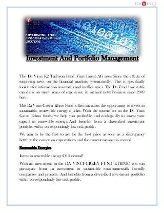 Investment And Portfolio Management
The Da Vinci K2 Tachyon Fund Vinci Invest AG uses Since the effects of
surprising news on the financial markets systematically. This is specifically
looking for information anomalies and inefficiencies. The Da Vinci Invest AG
can draw on many years of experience in manual news business since 2009
here.
The Da Vinci Green Ethno Fund offers investors the opportunity to invest in
sustainable, renewable energy market. With the investment in the Da Vinci
Green Ethno funds, we help you profitable and ecologically to invest your
capital in renewable energy. And benefits from a diversified investment
portfolio with a correspondingly low risk profile.
We aim to be the first to act for the best price as soon as a discrepancy
between the consensus expectations and the current message is created.
Renewable Energies
Invest in renewable energy C0 2 neutral!
With an investment in the DA VINCI GREEN FUND ETHNIC you can
participate from an investment in sustainable environmentally friendly
companies and projects. And benefits from a diversified investment portfolio
with a correspondingly low risk profile.
 