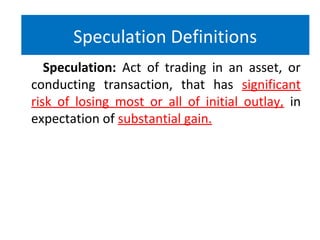 Speculation: Act of trading in an asset, or
conducting transaction, that has significant
risk of losing most or all of initial outlay, in
expectation of substantial gain.
Speculation Definitions
 
