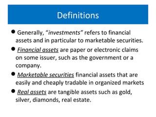 Definitions
Generally, “investments” refers to financial
assets and in particular to marketable securities.
Financial assets are paper or electronic claims
on some issuer, such as the government or a
company.
Marketable securities financial assets that are
easily and cheaply tradable in organized markets
Real assets are tangible assets such as gold,
silver, diamonds, real estate.
 