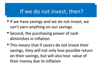 If we do not invest, then?
 If we have savings and we do not invest, we
can’t earn anything on our savings.
 Second, the purchasing power of cash
diminishes in inflation
 This means that if savers do not invest their
savings, they will not only lose possible return
on their savings, but will also lose value of
their money due to inflation
If we do not invest, then?
 