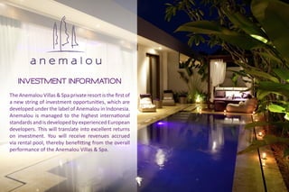 INVESTMENT INFORMATION
The Anemalou Villas & Spa private resort is the first of
a new string of investment opportunities, which are
developed under the label of Anemalou in Indonesia.
Anemalou is managed to the highest international
standards and is developed by experienced European
developers. This will translate into excellent returns
on investment. You will receive revenues accrued
via rental pool, thereby benefitting from the overall
performance of the Anemalou Villas & Spa.
 