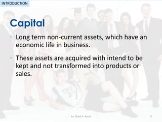 • Long term non-current assets, which have an
economic life in business.
• These assets are acquired with intend to be
kept and not transformed into products or
sales.
Capital
by: Shadi A. Razak 10
INTRODUCTION
 