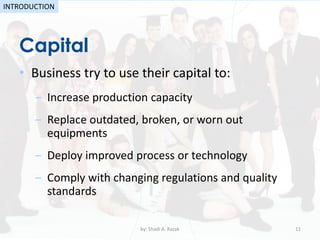 • Business try to use their capital to:
– Increase production capacity
– Replace outdated, broken, or worn out
equipments
– Deploy improved process or technology
– Comply with changing regulations and quality
standards
Capital
by: Shadi A. Razak 11
INTRODUCTION
 