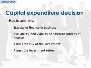 • Has to address:
– Scarcity of finance in business
– Availability and viability of different sources of
finance
– Assess the risk of the investment
– Assess the investment return
Capital expenditure decision
by: Shadi A. Razak 12
INTRODUCTION
 