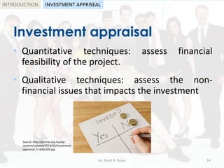 Investment appraisal
• Quantitative techniques: assess financial
feasibility of the project.
• Qualitative techniques: assess the non-
financial issues that impacts the investment
by: Shadi A. Razak 14
INTRODUCTION INVESTMENT APPRISEAL
Source: http://pd.mia.org.my/wp-
content/uploads/2014/03/Investment-
appraisal-21-600x399.jpg
 