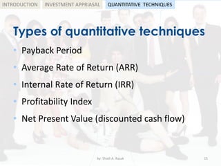 Types of quantitative techniques
• Payback Period
• Average Rate of Return (ARR)
• Internal Rate of Return (IRR)
• Profitability Index
• Net Present Value (discounted cash flow)
by: Shadi A. Razak 15
INTRODUCTION INVESTMENT APPRIASAL QUANTITATIVE TECHNIQUES
 