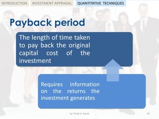 Payback period
by: Shadi A. Razak 18
INTRODUCTION
The length of time taken
to pay back the original
capital cost of the
investment
Requires information
on the returns the
investment generates
INVESTMENT APPRIASAL QUANTITATIVE TECHNIQUES
 