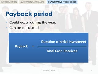 Payback period
• Could occur during the year.
• Can be calculated
by: Shadi A. Razak 19
INTRODUCTION
Duration x Initial Investment
Payback = ------------------------------------------
Total Cash Received
INVESTMENT APPRIASAL QUANTITATIVE TECHNIQUES
 