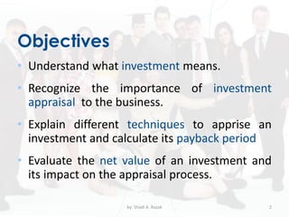 Objectives
• Understand what investment means.
• Recognize the importance of investment
appraisal to the business.
• Explain different techniques to apprise an
investment and calculate its payback period
• Evaluate the net value of an investment and
its impact on the appraisal process.
by: Shadi A. Razak 2
 