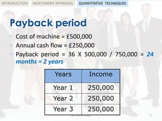 Payback period
• Cost of machine = £500,000
• Annual cash flow = £250,000
• Payback period = 36 X 500,000 / 750,000 = 24
months = 2 years
by: Shadi A. Razak 21
INTRODUCTION
Years Income
Year 1 250,000
Year 2 250,000
Year 3 250,000
INVESTMENT APPRIASAL QUANTITATIVE TECHNIQUES
 