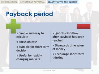 Payback period
by: Shadi A. Razak 23
INTRODUCTION
» Simple and easy to
calculate
» Focus on cash
» Suitable for short term
decision
» Useful for rapidly
changing markets
» Ignores cash-flow
after payback has been
reached
» Disregards time value
of money
» Encourage short-term
thinking
INVESTMENT APPRIASAL QUANTITATIVE TECHNIQUES
 