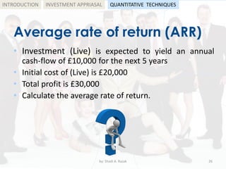 Average rate of return (ARR)
• Investment (Live) is expected to yield an annual
cash-flow of £10,000 for the next 5 years
• Initial cost of (Live) is £20,000
• Total profit is £30,000
• Calculate the average rate of return.
by: Shadi A. Razak 26
INTRODUCTION INVESTMENT APPRIASAL QUANTITATIVE TECHNIQUES
 
