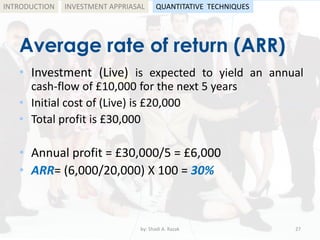 Average rate of return (ARR)
• Investment (Live) is expected to yield an annual
cash-flow of £10,000 for the next 5 years
• Initial cost of (Live) is £20,000
• Total profit is £30,000
• Annual profit = £30,000/5 = £6,000
• ARR= (6,000/20,000) X 100 = 30%
by: Shadi A. Razak 27
INTRODUCTION INVESTMENT APPRIASAL QUANTITATIVE TECHNIQUES
 