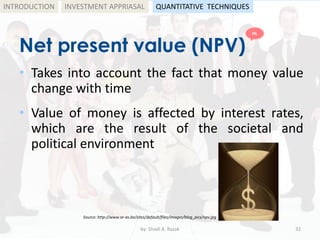 Net present value (NPV)
• Takes into account the fact that money value
change with time
• Value of money is affected by interest rates,
which are the result of the societal and
political environment
by: Shadi A. Razak 32
INTRODUCTION
Source: http://www.or-as.be/sites/default/files/images/blog_pics/npv.jpg
INVESTMENT APPRIASAL QUANTITATIVE TECHNIQUES
HL
 