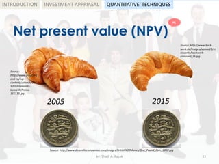 Net present value (NPV)
by: Shadi A. Razak 33
INTRODUCTION
Source: http://www.dicamillocompanion.com/images/British%20Money/One_Pound_Coin_2002.jpg
Source: http://www.back-
werk.de/images/upload/1/cr
oissants/backwerk-
croissant_tb.jpg
Source:
http://www.creationf
ood.ca/wp-
content/uploads/201
5/02/croissants-
korea-AFPrelax-
151113.jpg
2005 2015
INVESTMENT APPRIASAL QUANTITATIVE TECHNIQUES
HL
 