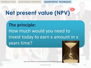 Net present value (NPV)
by: Shadi A. Razak 34
INTRODUCTION
The principle:
How much would you need to
invest today to earn x amount in x
years time?
Source: http://www.or-as.be/sites/default/files/images/blog_pics/npv.jpg
INVESTMENT APPRIASAL QUANTITATIVE TECHNIQUES
HL
 