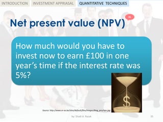 Net present value (NPV)
by: Shadi A. Razak 35
INTRODUCTION
How much would you have to
invest now to earn £100 in one
year’s time if the interest rate was
5%?
Source: http://www.or-as.be/sites/default/files/images/blog_pics/npv.jpg
INVESTMENT APPRIASAL QUANTITATIVE TECHNIQUES
HL
 