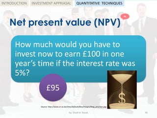 Net present value (NPV)
by: Shadi A. Razak 36
INTRODUCTION
How much would you have to
invest now to earn £100 in one
year’s time if the interest rate was
5%?
Source: http://www.or-as.be/sites/default/files/images/blog_pics/npv.jpg
£95
INVESTMENT APPRIASAL QUANTITATIVE TECHNIQUES
HL
 