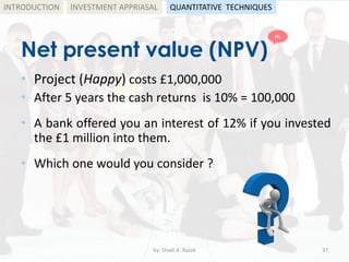 Net present value (NPV)
• Project (Happy) costs £1,000,000
• After 5 years the cash returns is 10% = 100,000
• A bank offered you an interest of 12% if you invested
the £1 million into them.
• Which one would you consider ?
by: Shadi A. Razak 37
INTRODUCTION INVESTMENT APPRIASAL QUANTITATIVE TECHNIQUES
HL
 