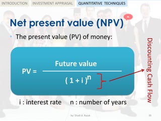 Net present value (NPV)
• The present value (PV) of money:
by: Shadi A. Razak 39
INTRODUCTION
i : interest rate
PV =
( 1 + i )
Future value
n
n : number of years
DiscountingCashFlow
INVESTMENT APPRIASAL QUANTITATIVE TECHNIQUES
HL
 